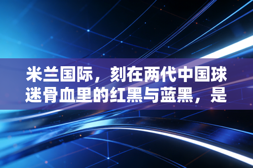 米兰国际，刻在两代中国球迷骨血里的红黑与蓝黑，是最滚烫的青春注脚