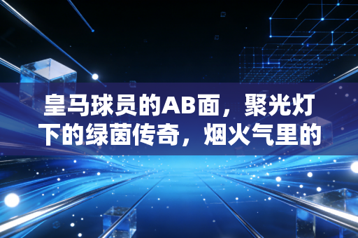 皇马球员的AB面,聚光灯下的绿茵传奇,烟火气里的普通人 皇马球员的AB面,聚光灯下的绿茵传奇,烟火气里的普通人