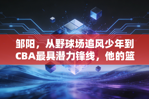 邹阳，从野球场追风少年到CBA最具潜力锋线，他的篮球路从来没有捷径