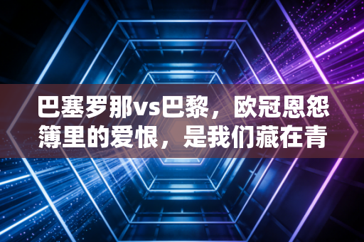 巴塞罗那vs巴黎,欧冠恩怨簿里的爱恨,是我们藏在青春里的足球信仰 巴塞罗那vs巴黎,欧冠恩怨簿里的爱恨,是我们藏在青春里的足球信仰