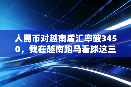 人民币对越南盾汇率破3450,我在越南跑马看球这三年,亲眼见证中越民间体育交流的汇率红利 人民币对越南盾汇率破3450,我在越南跑马看球这三年,亲眼见证中越民间体育交流的汇率红利