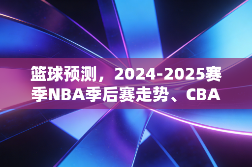 篮球预测，2024-2025赛季NBA季后赛走势、CBA争冠格局及业余联赛爆冷逻辑全解析