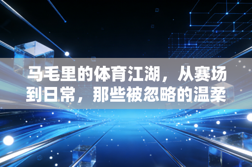 马毛里的体育江湖，从赛场到日常，那些被忽略的温柔力量