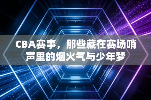 CBA赛事，那些藏在赛场哨声里的烟火气与少年梦