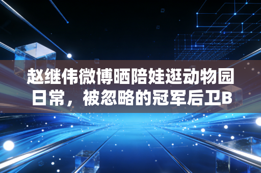 赵继伟微博晒陪娃逛动物园日常，被忽略的冠军后卫B面，藏着中国体育最该有的烟火气