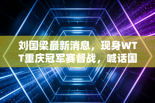 刘国梁最新消息，现身WTT重庆冠军赛督战，喊话国乒要把每一场球都当成给球迷的礼物