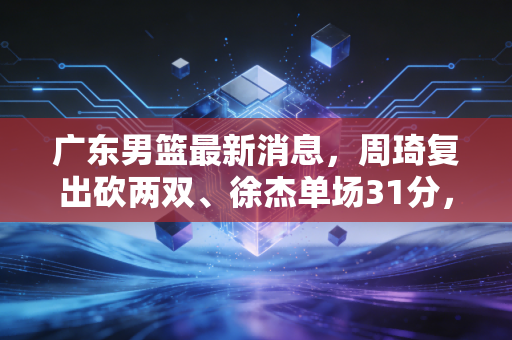 广东男篮最新消息，周琦复出砍两双、徐杰单场31分，十一冠王的阵痛与新生
