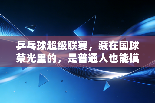 乒乓球超级联赛，藏在国球荣光里的，是普通人也能摸得到的热血与烟火
