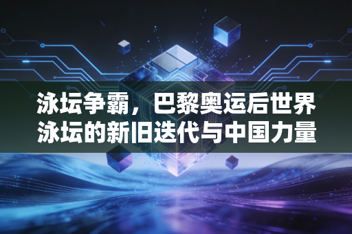 泳坛争霸，巴黎奥运后世界泳坛的新旧迭代与中国力量的破局之路