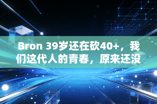 Bron 39岁还在砍40+，我们这代人的青春，原来还没散场
