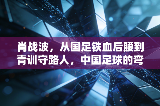 肖战波,从国足铁血后腰到青训守路人,中国足球的弯路我不想让孩子再走一遍 肖战波,从国足铁血后腰到青训守路人,中国足球的弯路我不想让孩子再走一遍