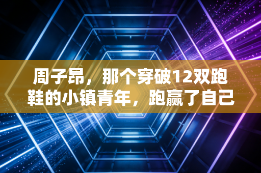 周子昂,那个穿破12双跑鞋的小镇青年,跑赢了自己的人生马拉松 周子昂,那个穿破12双跑鞋的小镇青年,跑赢了自己的人生马拉松