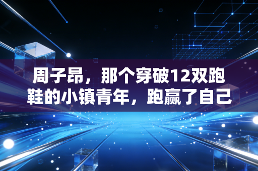 周子昂，那个穿破12双跑鞋的小镇青年，跑赢了自己的人生马拉松