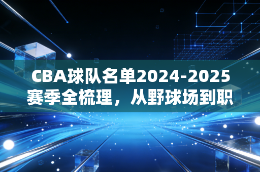 CBA球队名单2024-2025赛季全梳理，从野球场到职业联赛，那些名字背后的滚烫人生