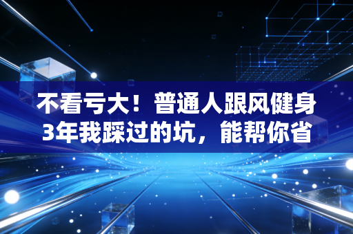 不看亏大！普通人跟风健身3年我踩过的坑，能帮你省十万医药费+少走5年弯路