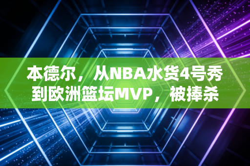 本德尔，从NBA水货4号秀到欧洲篮坛MVP，被捧杀的天才从来不该被定义