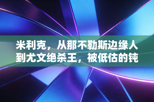 米利克，从那不勒斯边缘人到尤文绝杀王，被低估的钝刀其实藏着最滚烫的足球梦