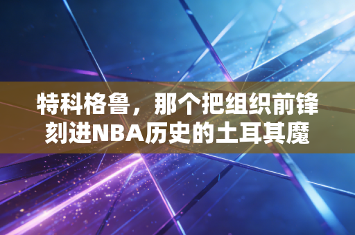 特科格鲁,那个把组织前锋刻进NBA历史的土耳其魔术师,原来也是普通球迷长大的逐梦人 特科格鲁,那个把组织前锋刻进NBA历史的土耳其魔术师,原来也是普通球迷长大的逐梦人