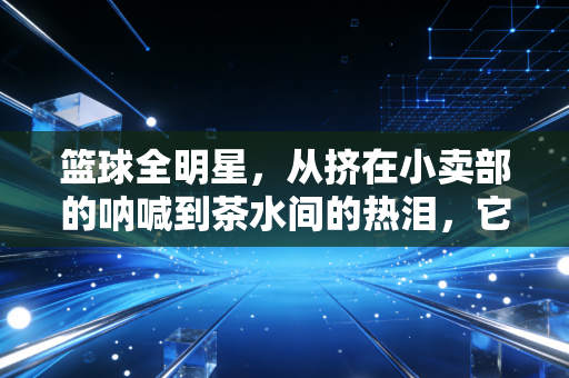 篮球全明星，从挤在小卖部的呐喊到茶水间的热泪，它是我们藏了半辈子的青春密码