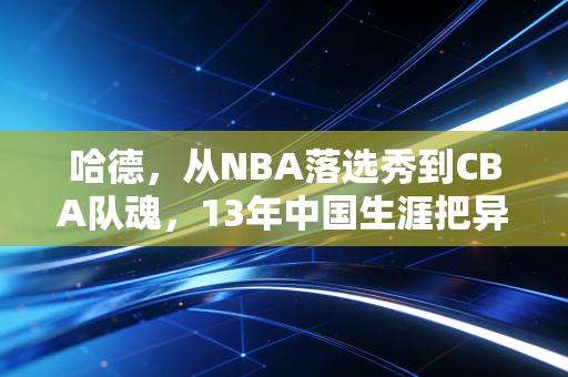 哈德，从NBA落选秀到CBA队魂，13年中国生涯把异乡活成了故乡