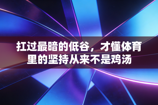 扛过最暗的低谷,才懂体育里的坚持从来不是鸡汤 扛过最暗的低谷,才懂体育里的坚持从来不是鸡汤