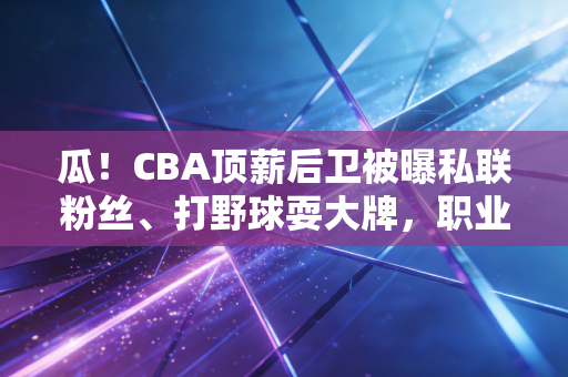 瓜！CBA顶薪后卫被曝私联粉丝、打野球耍大牌，职业球员的职业素养底裤还要不要了？