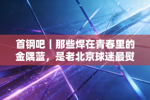 首钢吧｜那些焊在青春里的金隅蓝，是老北京球迷最熨帖的念想
