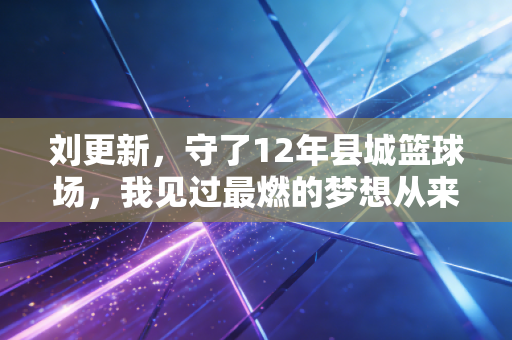 刘更新，守了12年县城篮球场，我见过最燃的梦想从来都不是职业联赛