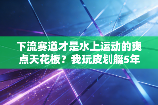 下流赛道才是水上运动的爽点天花板？我玩皮划艇5年的真实经历