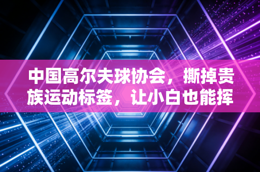 中国高尔夫球协会，撕掉贵族运动标签，让小白也能挥杆爱上高尔夫
