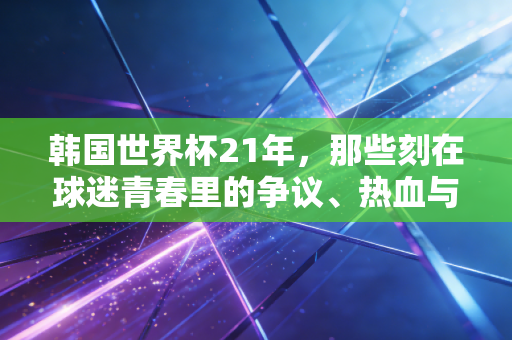 韩国世界杯21年，那些刻在球迷青春里的争议、热血与意难平