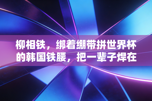 柳相铁，绑着绷带拼世界杯的韩国铁腰，把一辈子焊在足球场上