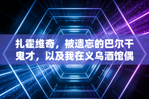 扎霍维奇，被遗忘的巴尔干鬼才，以及我在义乌酒馆偶遇的一段青春往事