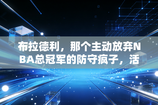 布拉德利，那个主动放弃NBA总冠军的防守疯子，活成了篮球圈最特别的反英雄