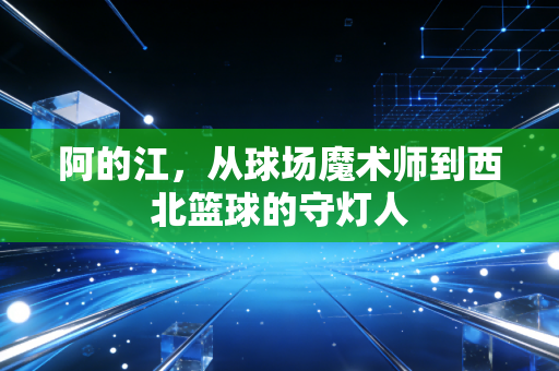 阿的江，从球场魔术师到西北篮球的守灯人