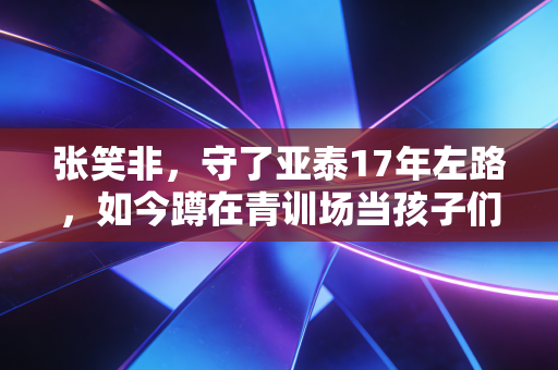 张笑非，守了亚泰17年左路，如今蹲在青训场当孩子们的铺路石