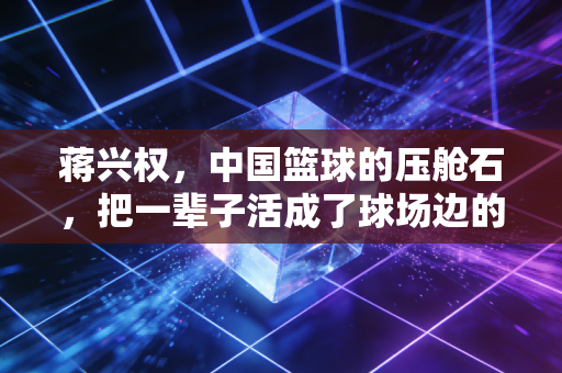 蒋兴权，中国篮球的压舱石，把一辈子活成了球场边的常青树