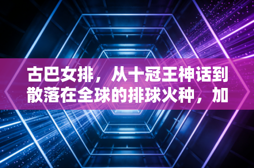 古巴女排，从十冠王神话到散落在全球的排球火种，加勒比的热风永远滚烫