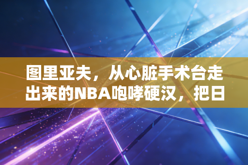 图里亚夫，从心脏手术台走出来的NBA咆哮硬汉，把日子活成了普通人的励志范本