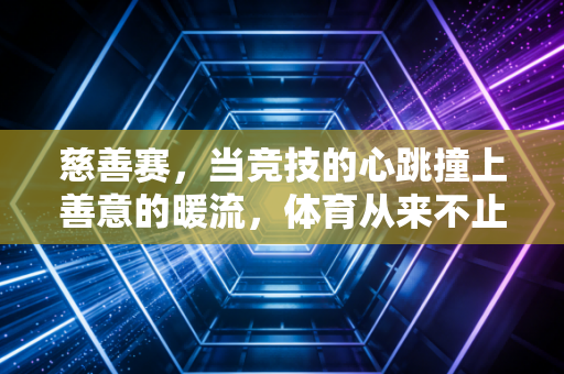 慈善赛，当竞技的心跳撞上善意的暖流，体育从来不止胜负