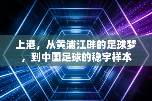 上港,从黄浦江畔的足球梦,到中国足球的稳字样本 上港,从黄浦江畔的足球梦,到中国足球的稳字样本