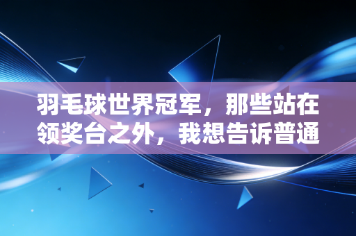 羽毛球世界冠军，那些站在领奖台之外，我想告诉普通球友的7句真心话