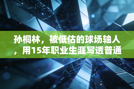 孙桐林,被低估的球场轴人,用15年职业生涯写透普通人的奋斗范本 孙桐林,被低估的球场轴人,用15年职业生涯写透普通人的奋斗范本