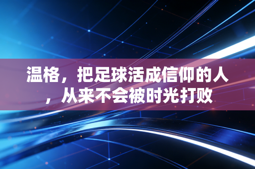 温格，把足球活成信仰的人，从来不会被时光打败