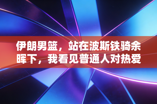 伊朗男篮，站在波斯铁骑余晖下，我看见普通人对热爱最滚烫的注解