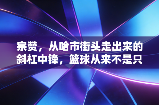宗赞,从哈市街头走出来的斜杠中锋,篮球从来不是只有一条赛道 宗赞,从哈市街头走出来的斜杠中锋,篮球从来不是只有一条赛道