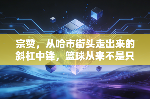 宗赞,从哈市街头走出来的斜杠中锋,篮球从来不是只有一条赛道 宗赞,从哈市街头走出来的斜杠中锋,篮球从来不是只有一条赛道