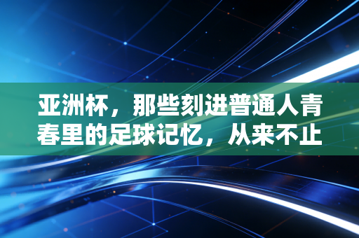 亚洲杯，那些刻进普通人青春里的足球记忆，从来不止胜负