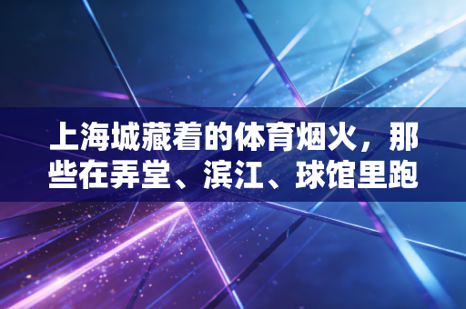 上海城藏着的体育烟火，那些在弄堂、滨江、球馆里跑跳的普通人故事