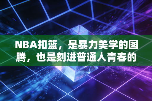 NBA扣篮,是暴力美学的图腾,也是刻进普通人青春的滚烫记忆 NBA扣篮,是暴力美学的图腾,也是刻进普通人青春的滚烫记忆